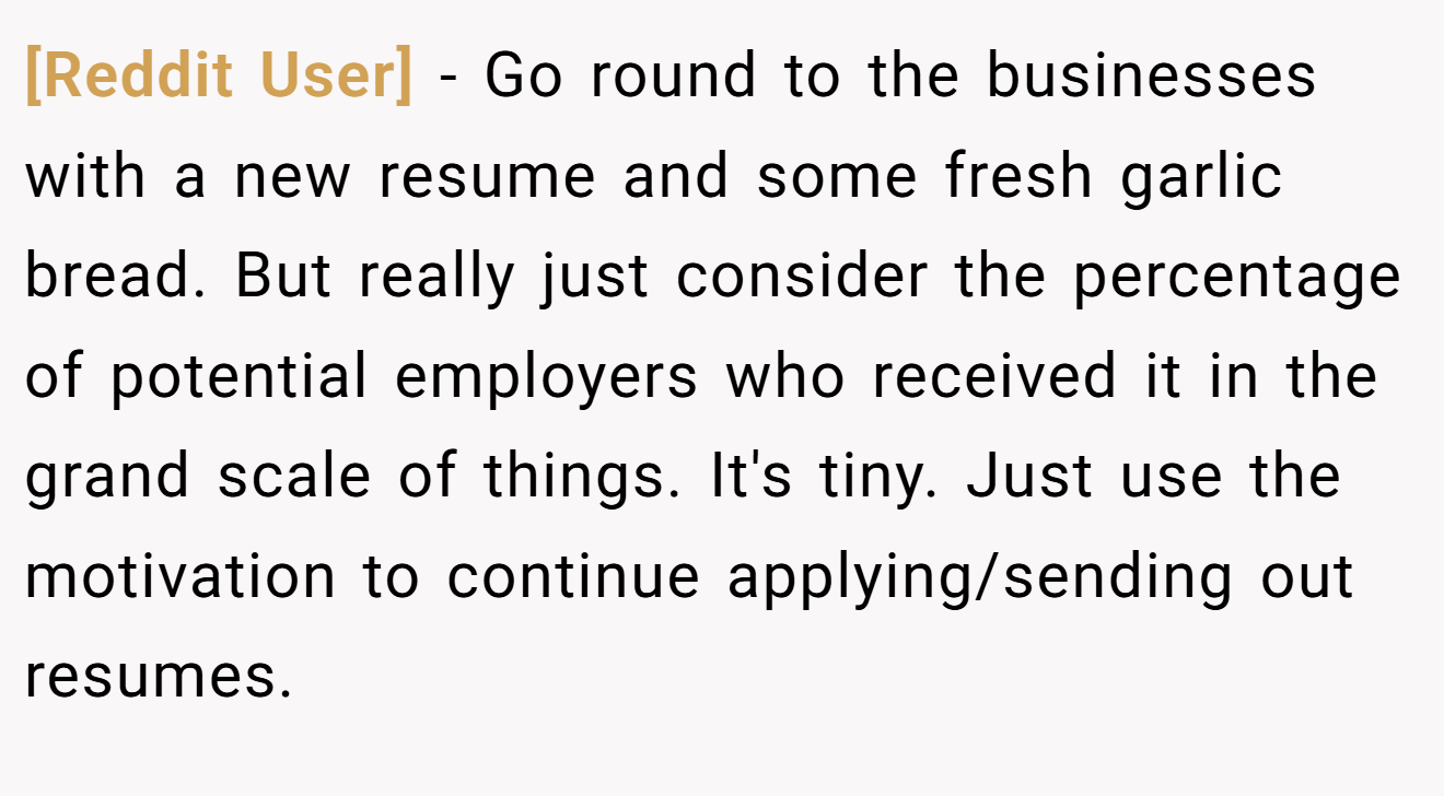 [Reddit User] − Go round to the businesses with a new resume and some fresh garlic bread. But really just consider the percentage of potential employers who received it in the grand scale of things. It's tiny. Just use the motivation to continue applying/sending out resumes.