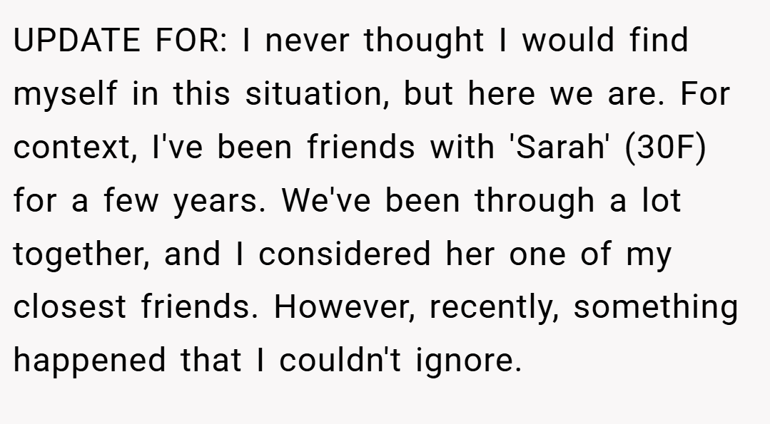 UPDATE FOR: I never thought I would find myself in this situation, but here we are. For context, I've been friends with 'Sarah' (30F) for a few years. We've been through a lot together, and I considered her one of my closest friends. However, recently, something happened that I couldn't ignore.