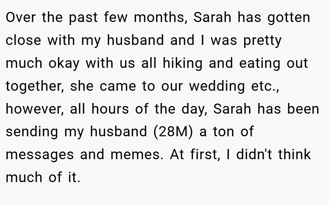 Over the past few months, Sarah has gotten close with my husband and I was pretty much okay with us all hiking and eating out together, she came to our wedding etc., however, all hours of the day, Sarah has been sending my husband (28M) a ton of messages and memes. At first, I didn't think much of it.
