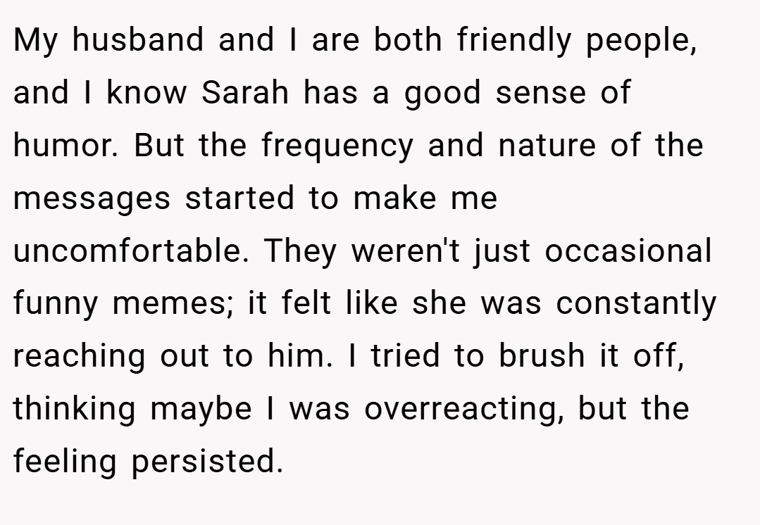 My husband and I are both friendly people, and I know Sarah has a good sense of humor. But the frequency and nature of the messages started to make me uncomfortable. They weren't just occasional funny memes; it felt like she was constantly reaching out to him. I tried to brush it off, thinking maybe I was overreacting, but the feeling persisted.