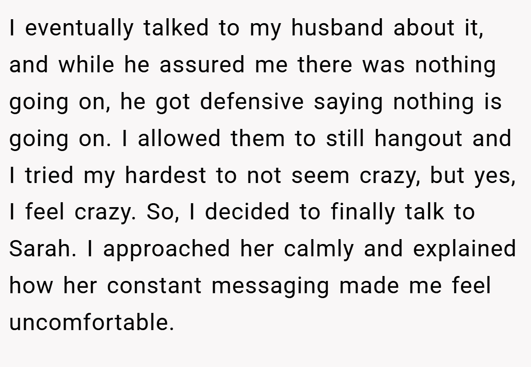 I eventually talked to my husband about it, and while he assured me there was nothing going on, he got defensive saying nothing is going on. I allowed them to still hangout and I tried my hardest to not seem crazy, but yes, I feel crazy. So, I decided to finally talk to Sarah. I approached her calmly and explained how her constant messaging made me feel uncomfortable.