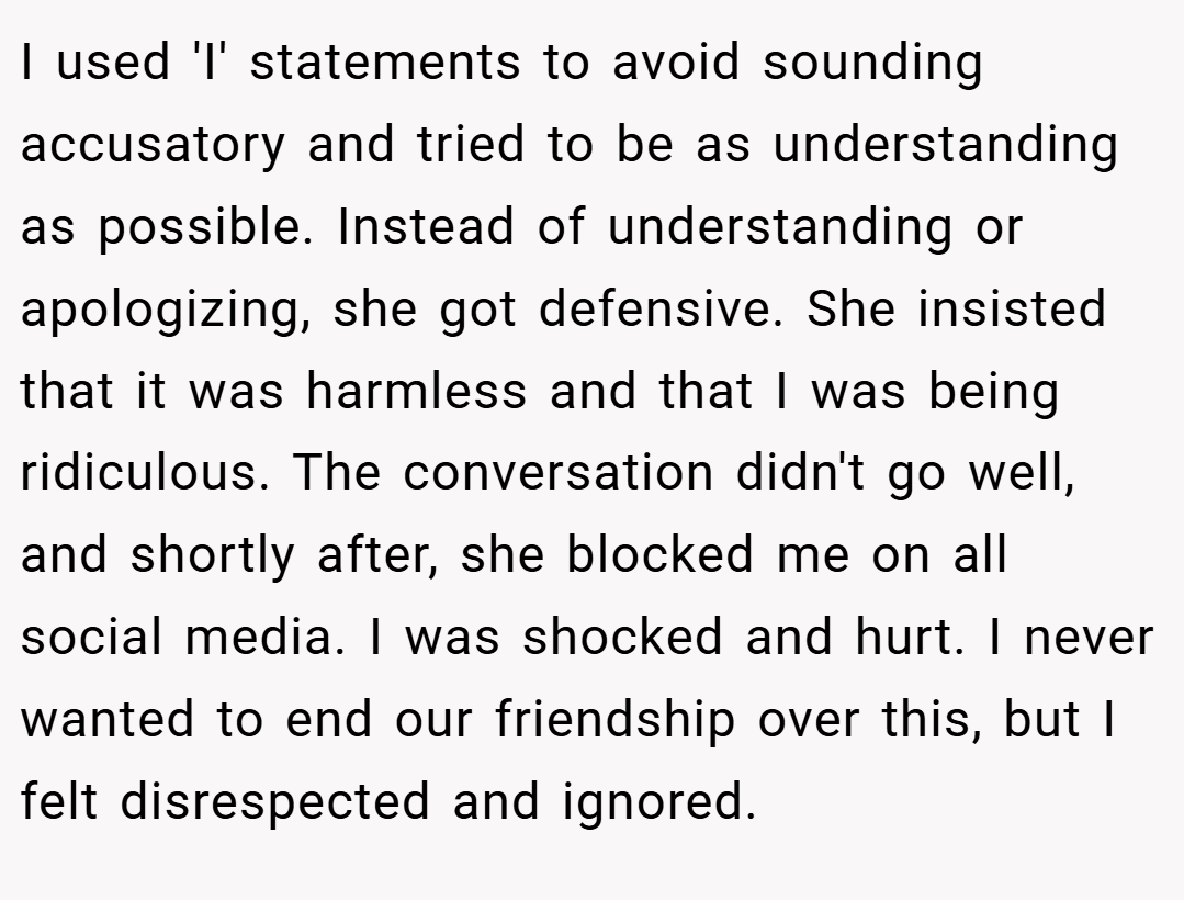 I used 'I' statements to avoid sounding accusatory and tried to be as understanding as possible. Instead of understanding or apologizing, she got defensive. She insisted that it was harmless and that I was being ridiculous. The conversation didn't go well, and shortly after, she blocked me on all social media. I was shocked and hurt. I never wanted to end our friendship over this, but I felt disrespected and ignored.