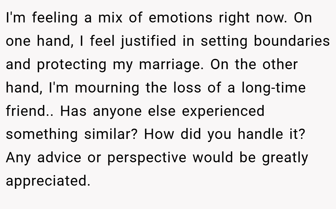 I'm feeling a mix of emotions right now. On one hand, I feel justified in setting boundaries and protecting my marriage. On the other hand, I'm mourning the loss of a long-time friend.. Has anyone else experienced something similar? How did you handle it? Any advice or perspective would be greatly appreciated.