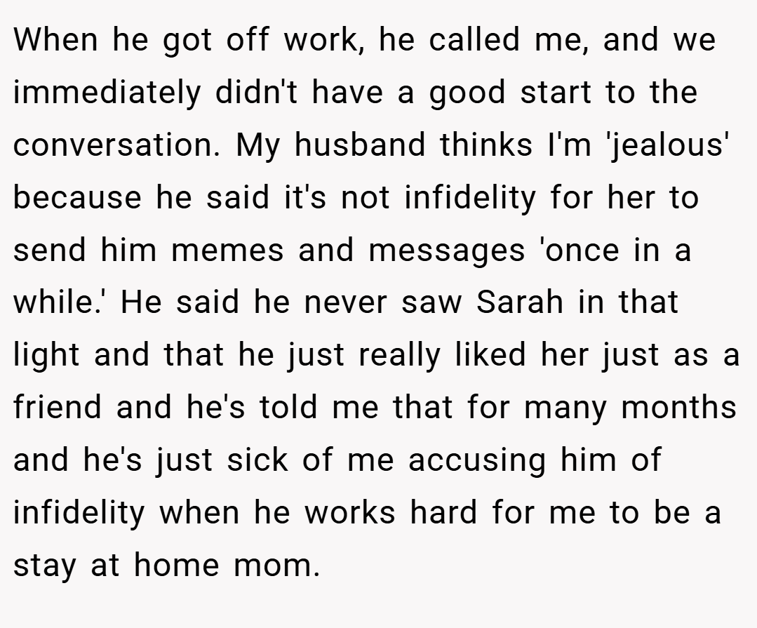 When he got off work, he called me, and we immediately didn't have a good start to the conversation. My husband thinks I'm 'jealous' because he said it's not infidelity for her to send him memes and messages 'once in a while.' He said he never saw Sarah in that light and that he just really liked her just as a friend and he's told me that for many months and he's just sick of me accusing him of infidelity when he works hard for me to be a stay at home mom.