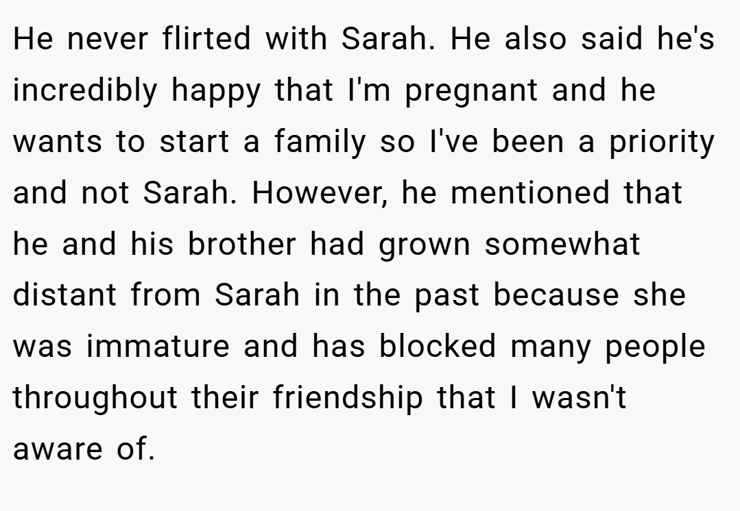 He never flirted with Sarah. He also said he's incredibly happy that I'm pregnant and he wants to start a family so I've been a priority and not Sarah. However, he mentioned that he and his brother had grown somewhat distant from Sarah in the past because she was immature and has blocked many people throughout their friendship that I wasn't aware of.