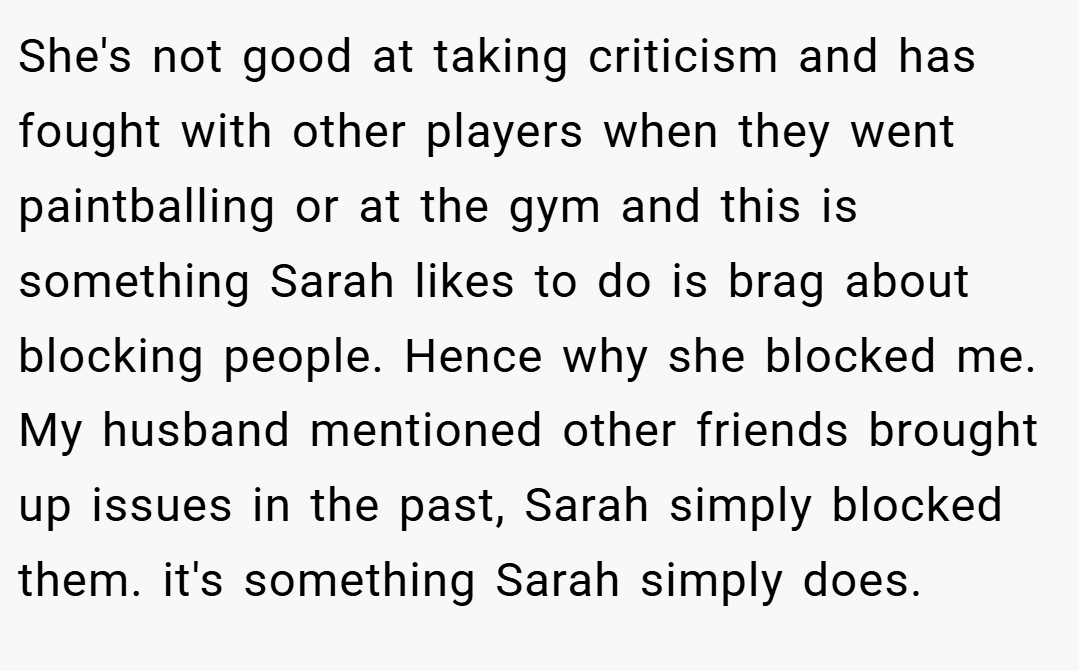 She's not good at taking criticism and has fought with other players when they went paintballing or at the gym and this is something Sarah likes to do is brag about blocking people. Hence why she blocked me. My husband mentioned other friends brought up issues in the past, Sarah simply blocked them. it's something Sarah simply does.