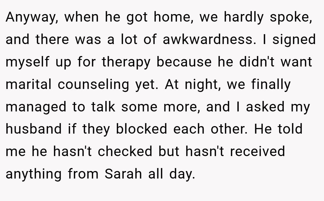 Anyway, when he got home, we hardly spoke, and there was a lot of awkwardness. I signed myself up for therapy because he didn't want marital counseling yet. At night, we finally managed to talk some more, and I asked my husband if they blocked each other. He told me he hasn't checked but hasn't received anything from Sarah all day.