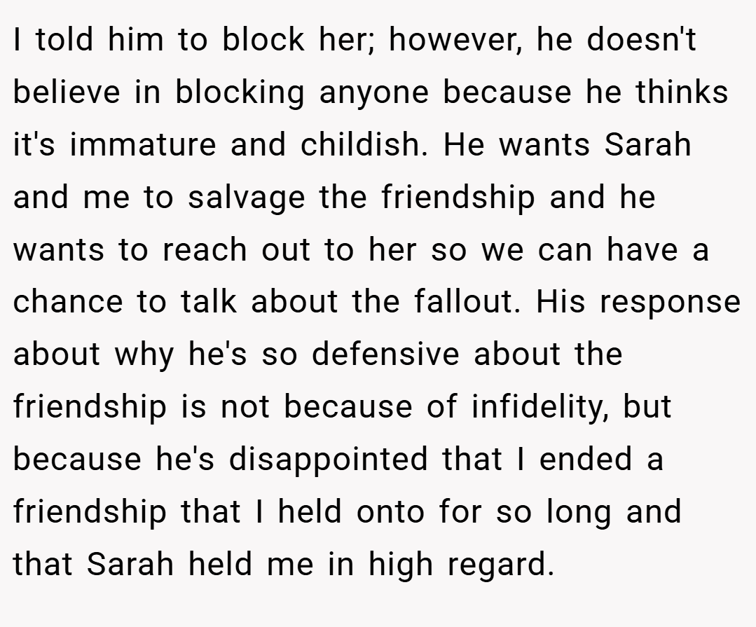I told him to block her; however, he doesn't believe in blocking anyone because he thinks it's immature and childish. He wants Sarah and me to salvage the friendship and he wants to reach out to her so we can have a chance to talk about the fallout. His response about why he's so defensive about the friendship is not because of infidelity, but because he's disappointed that I ended a friendship that I held onto for so long and that Sarah held me in high regard.