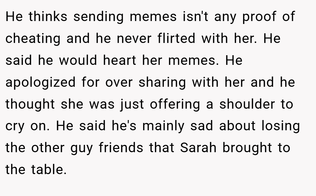 He thinks sending memes isn't any proof of cheating and he never flirted with her. He said he would heart her memes. He apologized for over sharing with her and he thought she was just offering a shoulder to cry on. He said he's mainly sad about losing the other guy friends that Sarah brought to the table.