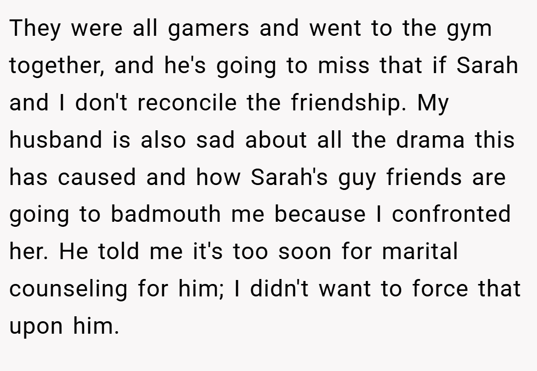 They were all gamers and went to the gym together, and he's going to miss that if Sarah and I don't reconcile the friendship. My husband is also sad about all the drama this has caused and how Sarah's guy friends are going to badmouth me because I confronted her. He told me it's too soon for marital counseling for him; I didn't want to force that upon him.