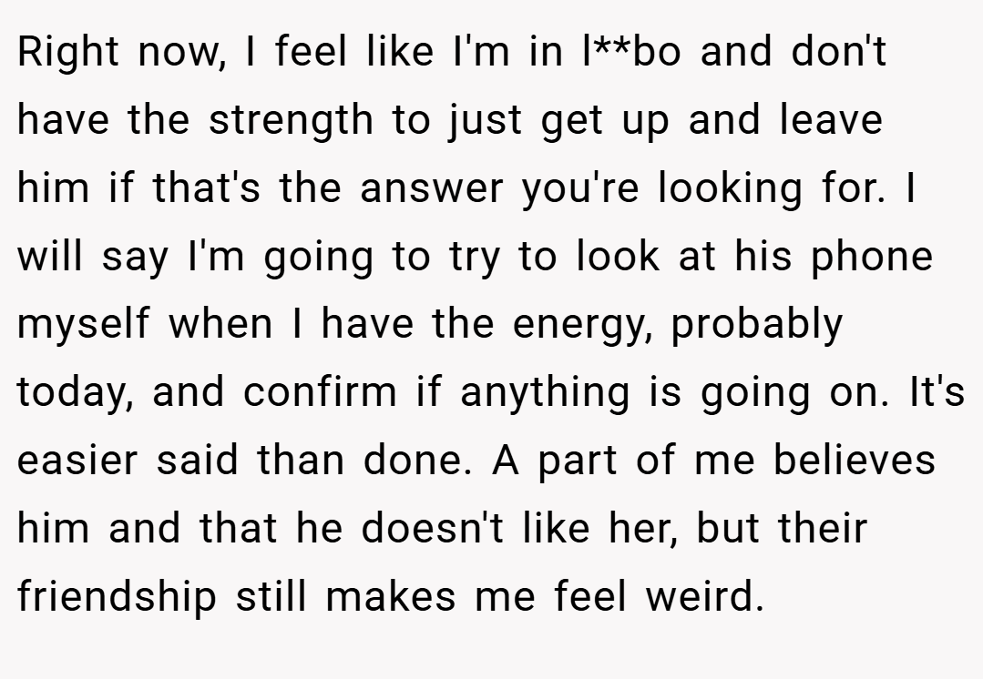 Right now, I feel like I'm in l**bo and don't have the strength to just get up and leave him if that's the answer you're looking for. I will say I'm going to try to look at his phone myself when I have the energy, probably today, and confirm if anything is going on. It's easier said than done. A part of me believes him and that he doesn't like her, but their friendship still makes me feel weird.