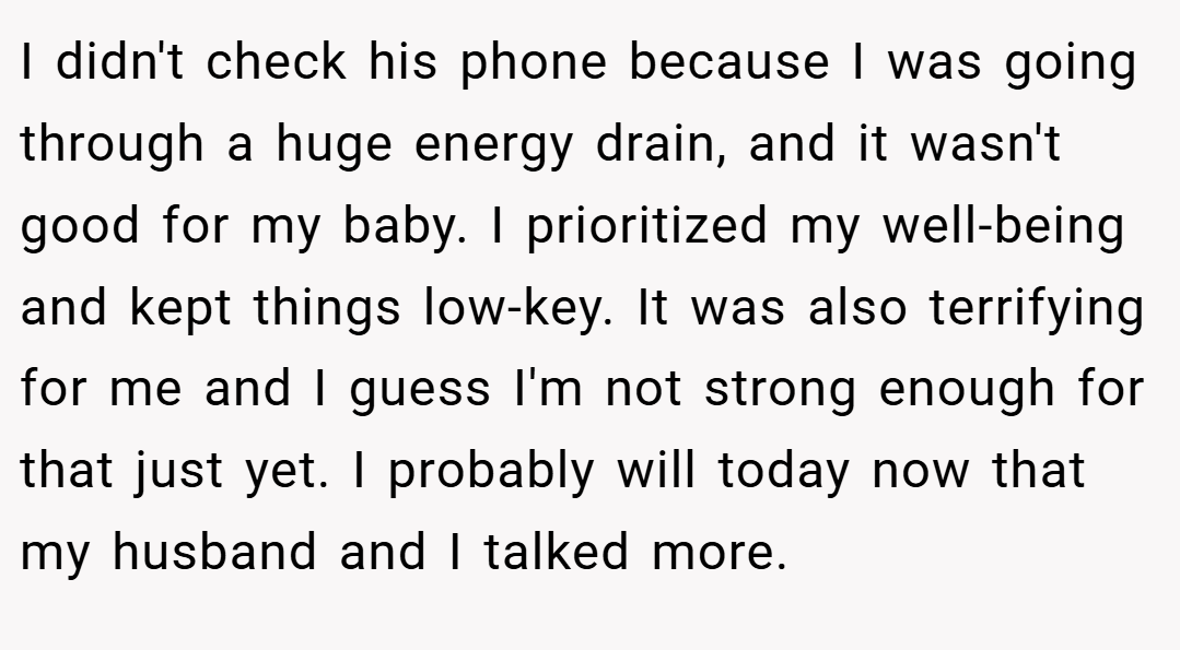 I didn't check his phone because I was going through a huge energy drain, and it wasn't good for my baby. I prioritized my well-being and kept things low-key. It was also terrifying for me and I guess I'm not strong enough for that just yet. I probably will today now that my husband and I talked more.