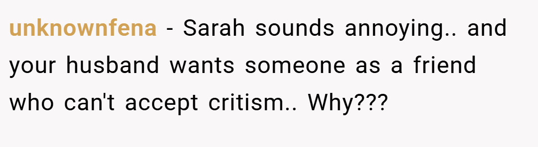 unknownfena − Sarah sounds annoying.. and your husband wants someone as a friend who can't accept critism.. Why??? 