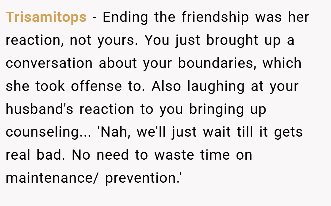 Trisamitops − Ending the friendship was her reaction, not yours. You just brought up a conversation about your boundaries, which she took offense to. Also laughing at your husband's reaction to you bringing up counseling... 'Nah, we'll just wait till it gets real bad. No need to waste time on maintenance/ prevention.'