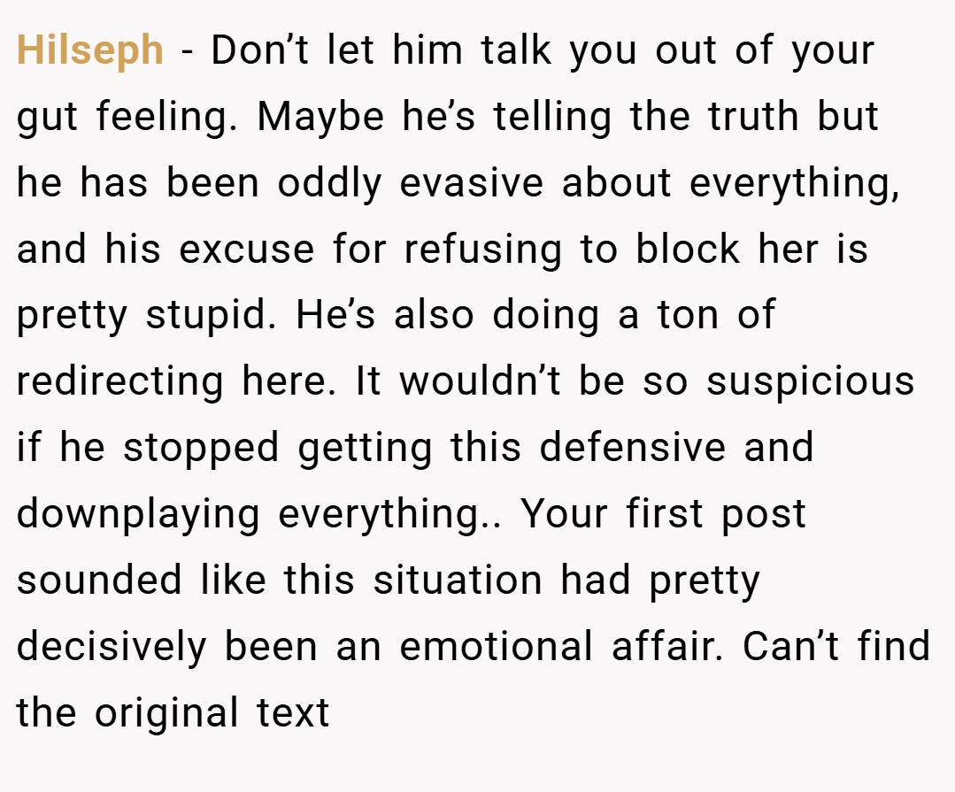 Hilseph − Don’t let him talk you out of your gut feeling. Maybe he’s telling the truth but he has been oddly evasive about everything, and his excuse for refusing to block her is pretty stupid. He’s also doing a ton of redirecting here. It wouldn’t be so suspicious if he stopped getting this defensive and downplaying everything.. Your first post sounded like this situation had pretty decisively been an emotional affair. Can’t find the original text