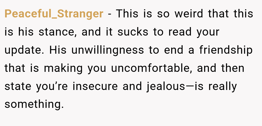 Peaceful_Stranger − This is so weird that this is his stance, and it sucks to read your update. His unwillingness to end a friendship that is making you uncomfortable, and then state you’re insecure and jealous—is really something.