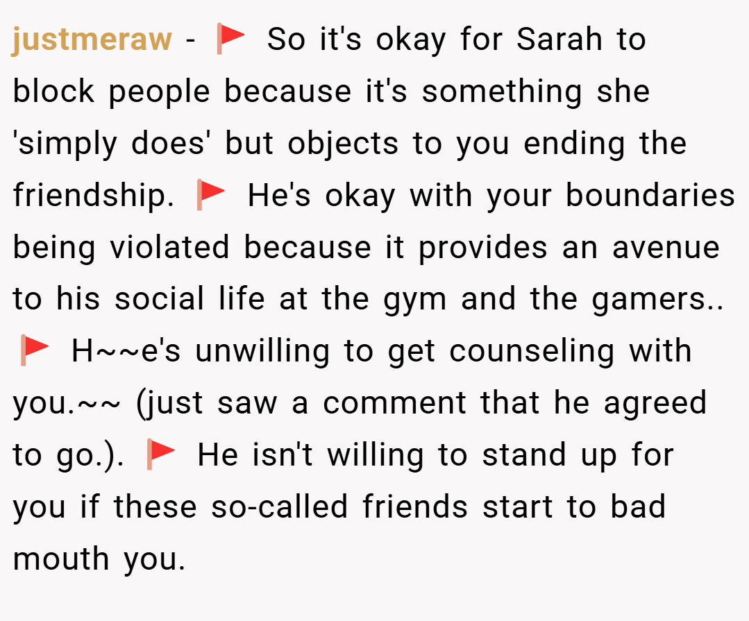 justmeraw − 🚩 So it's okay for Sarah to block people because it's something she 'simply does' but objects to you ending the friendship. 🚩 He's okay with your boundaries being violated because it provides an avenue to his social life at the gym and the gamers.. 🚩 H~~e's unwilling to get counseling with you.~~ (just saw a comment that he agreed to go.). 🚩 He isn't willing to stand up for you if these so-called friends start to bad mouth you.