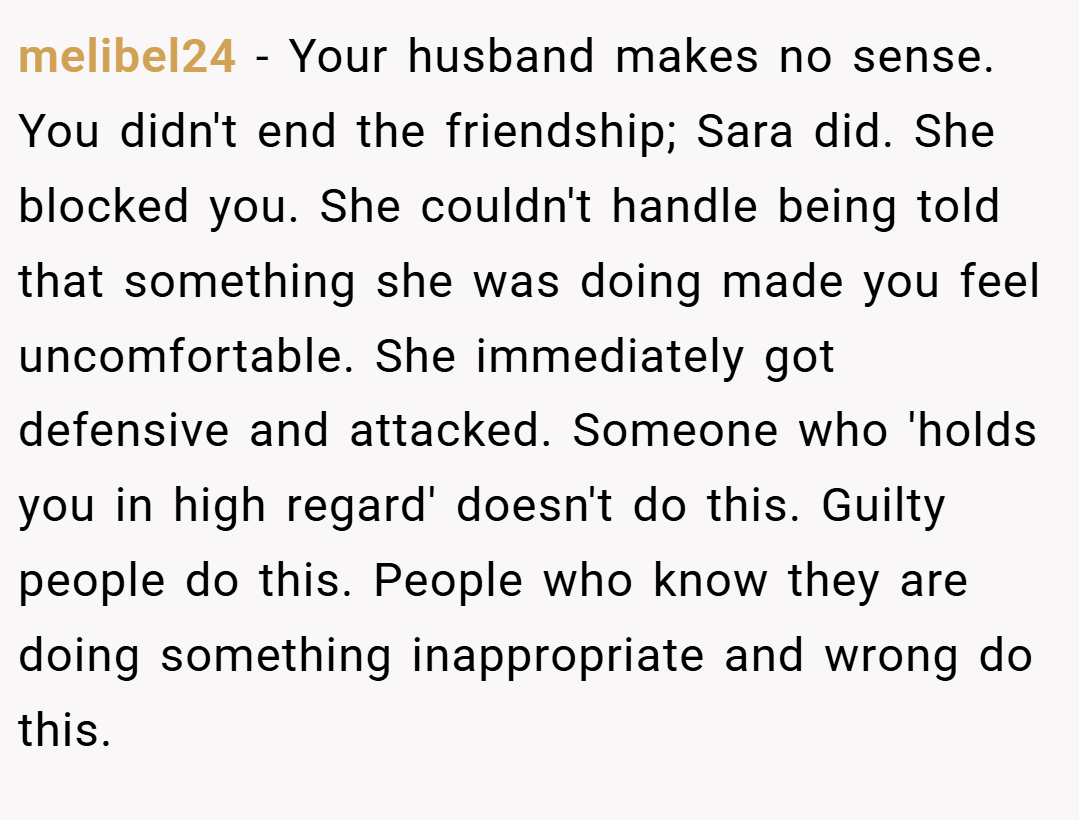 melibel24 − Your husband makes no sense. You didn't end the friendship; Sara did. She blocked you. She couldn't handle being told that something she was doing made you feel uncomfortable. She immediately got defensive and attacked. Someone who 'holds you in high regard' doesn't do this. Guilty people do this. People who know they are doing something inappropriate and wrong do this.