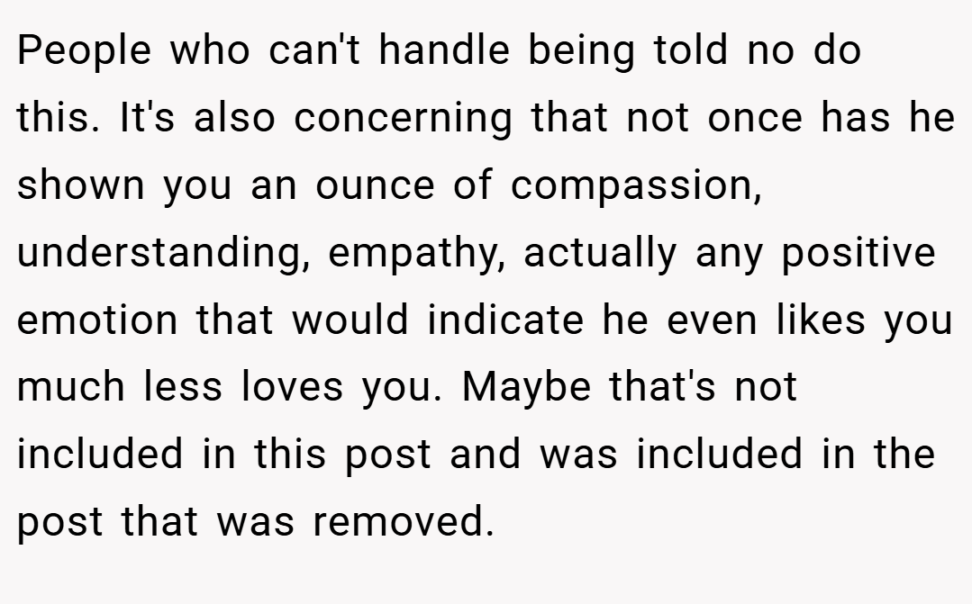 People who can't handle being told no do this. It's also concerning that not once has he shown you an ounce of compassion, understanding, empathy, actually any positive emotion that would indicate he even likes you much less loves you. Maybe that's not included in this post and was included in the post that was removed.
