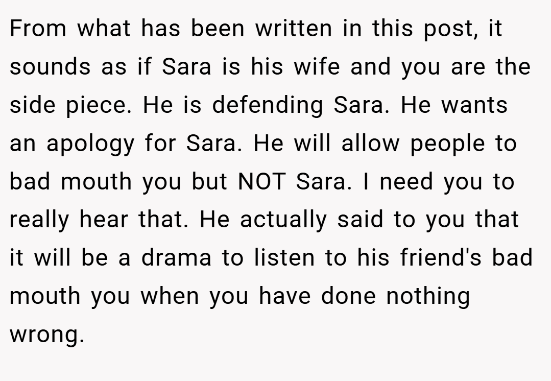 From what has been written in this post, it sounds as if Sara is his wife and you are the side piece. He is defending Sara. He wants an apology for Sara. He will allow people to bad mouth you but NOT Sara. I need you to really hear that. He actually said to you that it will be a drama to listen to his friend's bad mouth you when you have done nothing wrong.