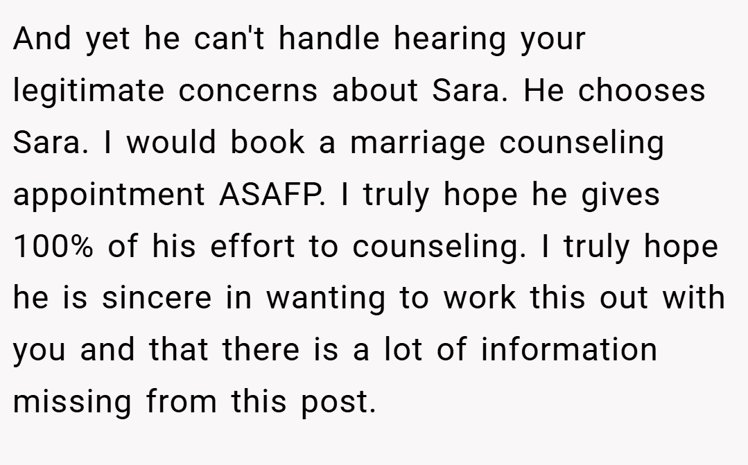And yet he can't handle hearing your legitimate concerns about Sara. He chooses Sara. I would book a marriage counseling appointment ASAFP. I truly hope he gives 100% of his effort to counseling. I truly hope he is sincere in wanting to work this out with you and that there is a lot of information missing from this post.