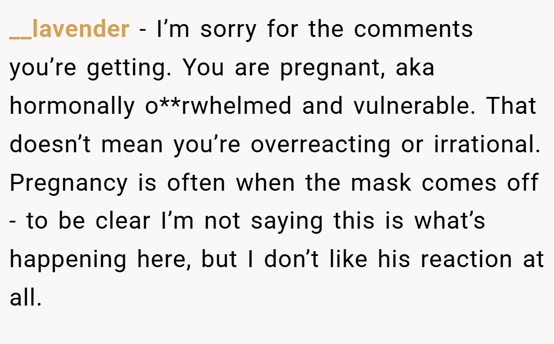 __lavender − I’m sorry for the comments you’re getting. You are pregnant, aka hormonally o**rwhelmed and vulnerable. That doesn’t mean you’re overreacting or irrational. Pregnancy is often when the mask comes off - to be clear I’m not saying this is what’s happening here, but I don’t like his reaction at all.