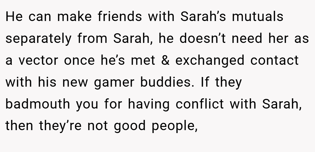 He can make friends with Sarah’s mutuals separately from Sarah, he doesn’t need her as a vector once he’s met & exchanged contact with his new gamer buddies. If they badmouth you for having conflict with Sarah, then they’re not good people,