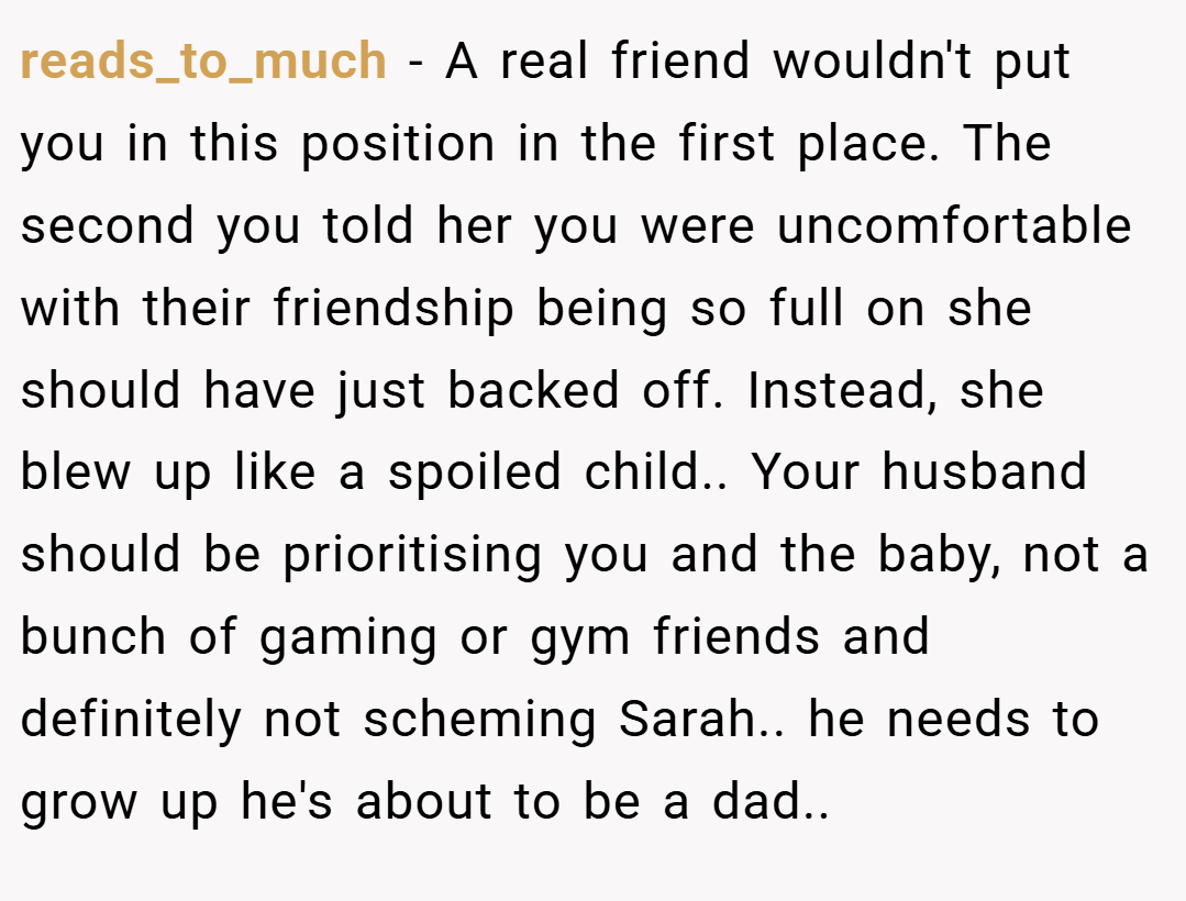 reads_to_much − A real friend wouldn't put you in this position in the first place. The second you told her you were uncomfortable with their friendship being so full on she should have just backed off. Instead, she blew up like a spoiled child.. Your husband should be prioritising you and the baby, not a bunch of gaming or gym friends and definitely not scheming Sarah.. he needs to grow up he's about to be a dad..