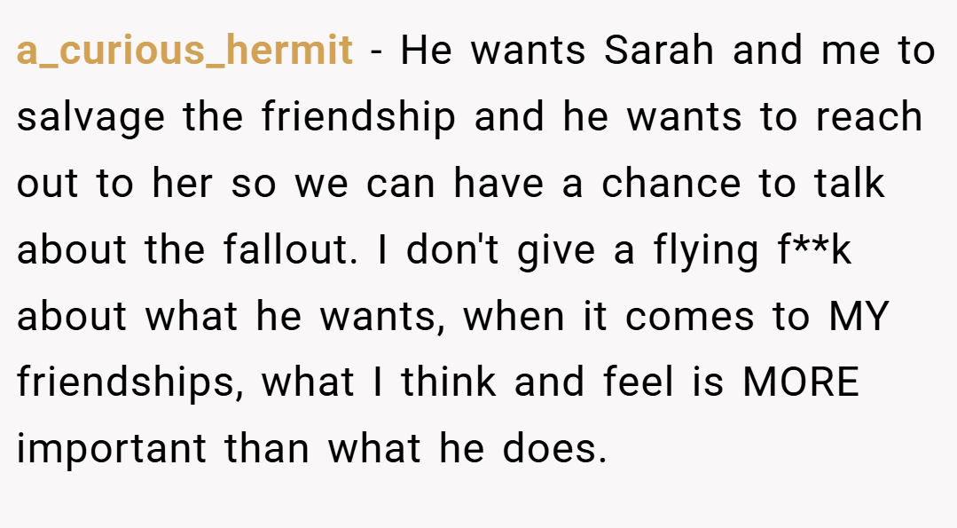 a_curious_hermit − He wants Sarah and me to salvage the friendship and he wants to reach out to her so we can have a chance to talk about the fallout. I don't give a flying f**k about what he wants, when it comes to MY friendships, what I think and feel is MORE important than what he does.