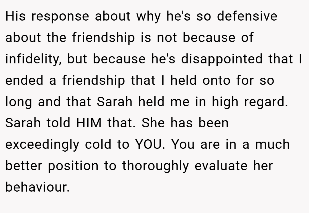 His response about why he's so defensive about the friendship is not because of infidelity, but because he's disappointed that I ended a friendship that I held onto for so long and that Sarah held me in high regard. Sarah told HIM that. She has been exceedingly cold to YOU. You are in a much better position to thoroughly evaluate her behaviour.