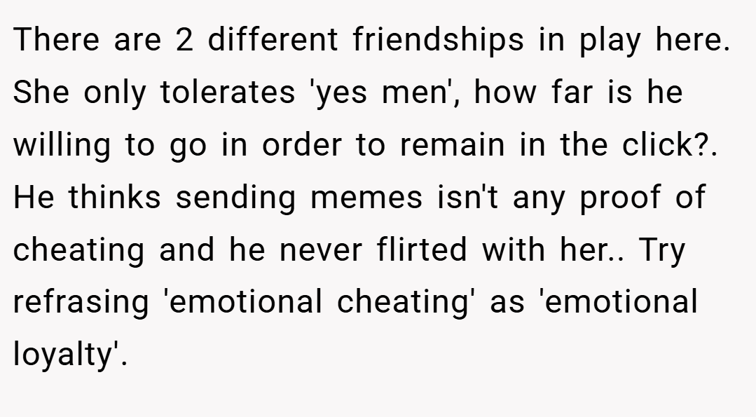 There are 2 different friendships in play here. She only tolerates 'yes men', how far is he willing to go in order to remain in the click?. He thinks sending memes isn't any proof of cheating and he never flirted with her.. Try refrasing 'emotional cheating' as 'emotional loyalty'.