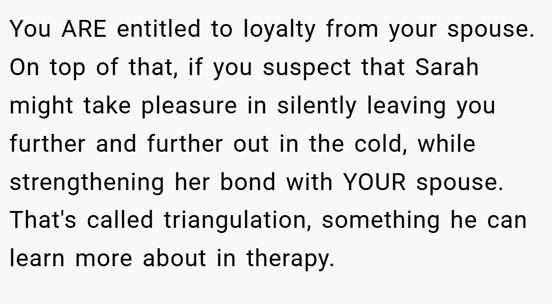 You ARE entitled to loyalty from your spouse. On top of that, if you suspect that Sarah might take pleasure in silently leaving you further and further out in the cold, while strengthening her bond with YOUR spouse. That's called triangulation, something he can learn more about in therapy.