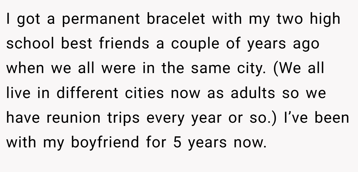 I got a permanent bracelet with my two high school best friends a couple of years ago when we all were in the same city. (We all live in different cities now as adults so we have reunion trips every year or so.) I’ve been with my boyfriend for 5 years now.