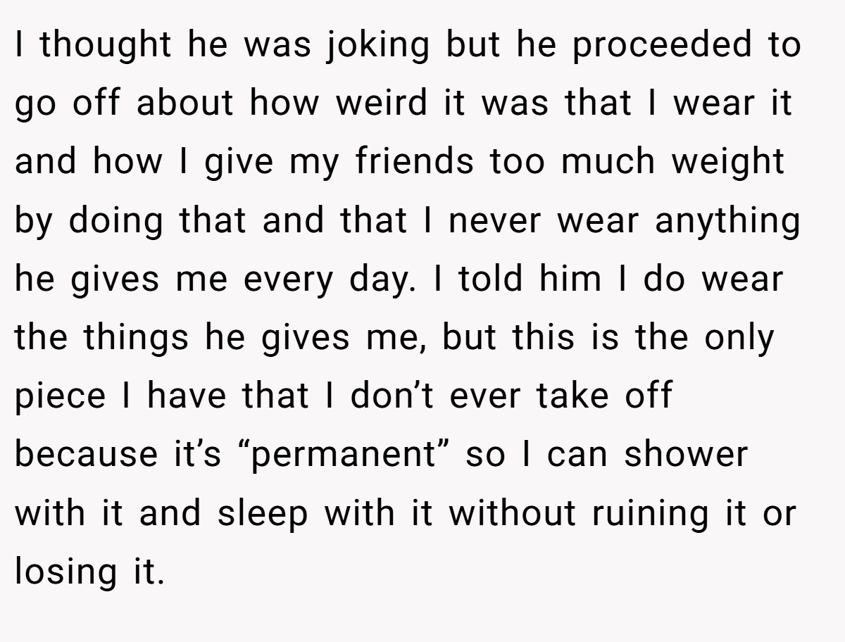 I thought he was joking but he proceeded to go off about how weird it was that I wear it and how I give my friends too much weight by doing that and that I never wear anything he gives me every day. I told him I do wear the things he gives me, but this is the only piece I have that I don’t ever take off because it’s “permanent” so I can shower with it and sleep with it without ruining it or losing it.