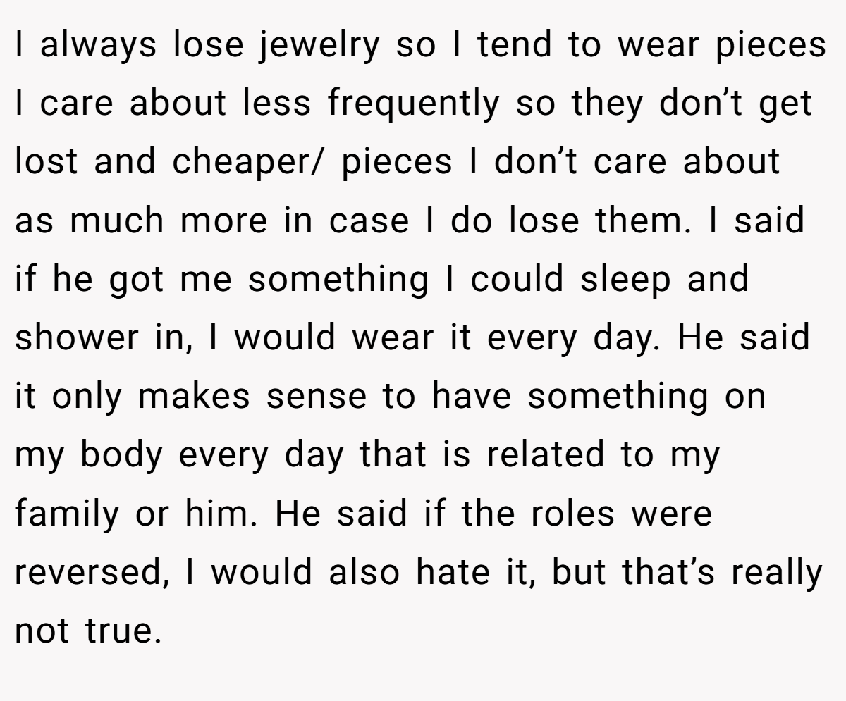 I always lose jewelry so I tend to wear pieces I care about less frequently so they don’t get lost and cheaper/ pieces I don’t care about as much more in case I do lose them. I said if he got me something I could sleep and shower in, I would wear it every day. He said it only makes sense to have something on my body every day that is related to my family or him. He said if the roles were reversed, I would also hate it, but that’s really not true.