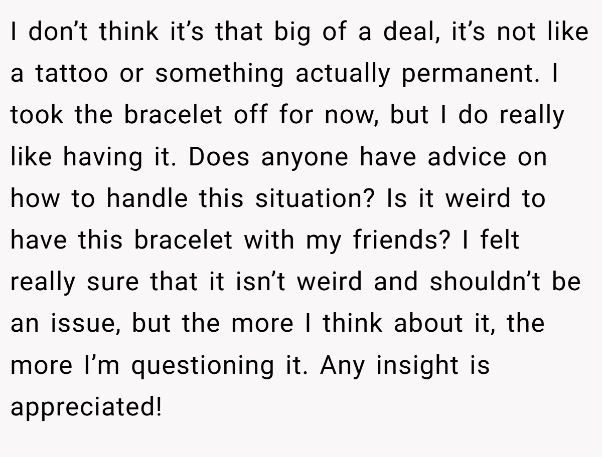 I don’t think it’s that big of a deal, it’s not like a tattoo or something actually permanent. I took the bracelet off for now, but I do really like having it. Does anyone have advice on how to handle this situation? Is it weird to have this bracelet with my friends? I felt really sure that it isn’t weird and shouldn’t be an issue, but the more I think about it, the more I’m questioning it. Any insight is appreciated!