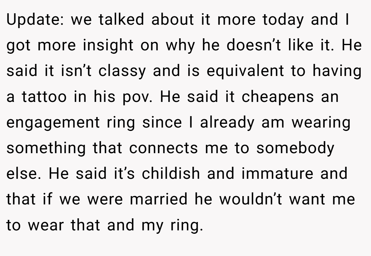 Update: we talked about it more today and I got more insight on why he doesn’t like it. He said it isn’t classy and is equivalent to having a tattoo in his pov. He said it cheapens an engagement ring since I already am wearing something that connects me to somebody else. He said it’s childish and immature and that if we were married he wouldn’t want me to wear that and my ring.