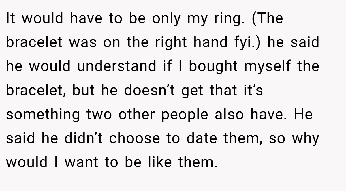 It would have to be only my ring. (The bracelet was on the right hand fyi.) he said he would understand if I bought myself the bracelet, but he doesn’t get that it’s something two other people also have. He said he didn’t choose to date them, so why would I want to be like them.