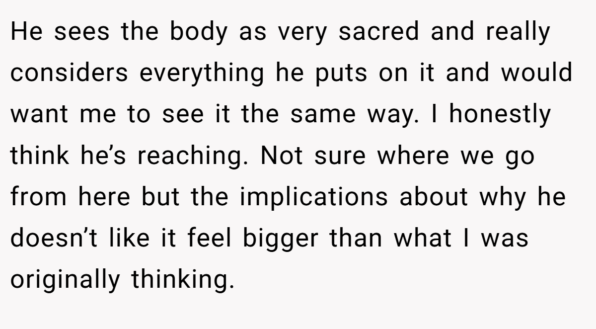 He sees the body as very sacred and really considers everything he puts on it and would want me to see it the same way. I honestly think he’s reaching. Not sure where we go from here but the implications about why he doesn’t like it feel bigger than what I was originally thinking.