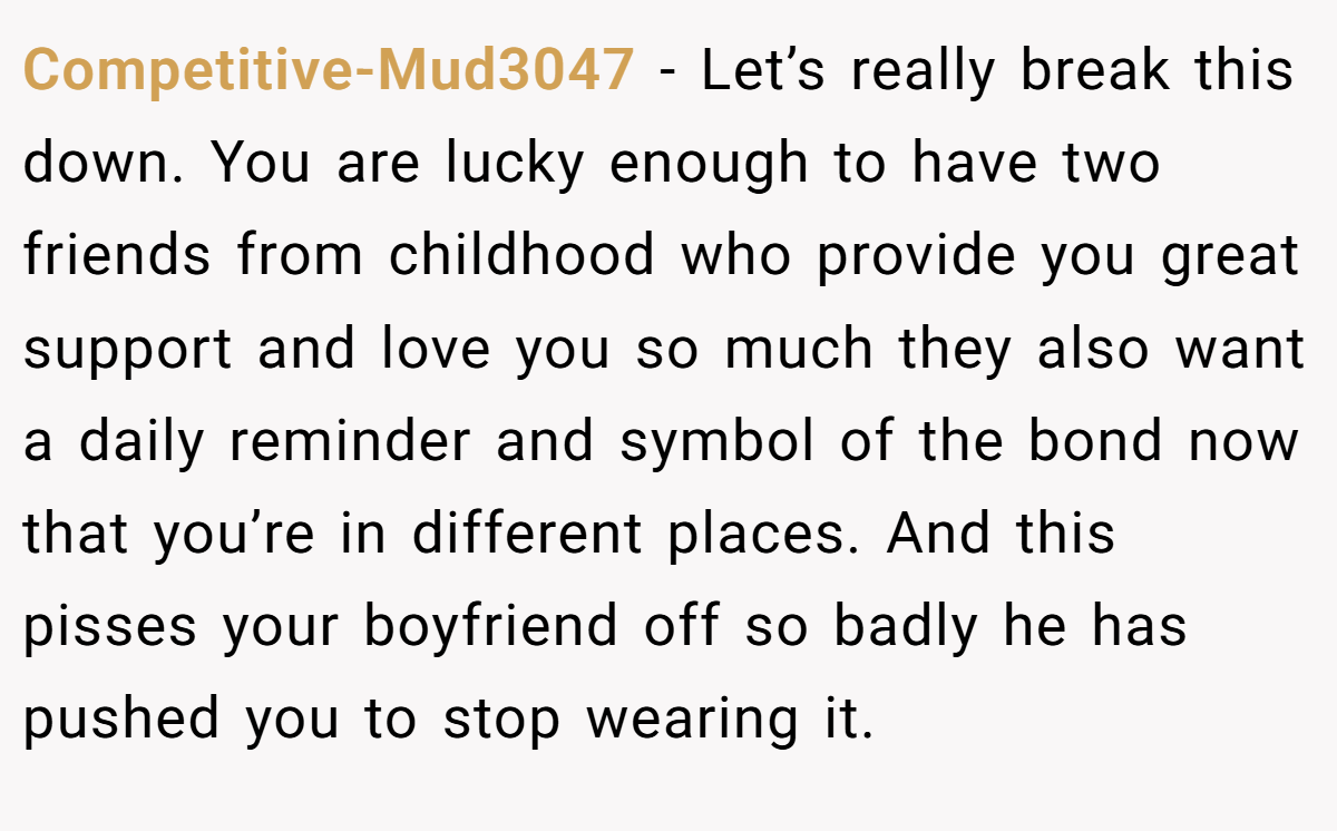 Competitive-Mud3047 − Let’s really break this down. You are lucky enough to have two friends from childhood who provide you great support and love you so much they also want a daily reminder and symbol of the bond now that you’re in different places. And this pisses your boyfriend off so badly he has pushed you to stop wearing it.
