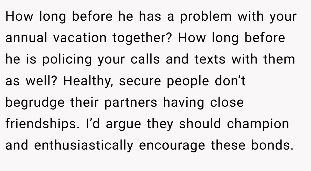 How long before he has a problem with your annual vacation together? How long before he is policing your calls and texts with them as well? Healthy, secure people don’t begrudge their partners having close friendships. I’d argue they should champion and enthusiastically encourage these bonds.