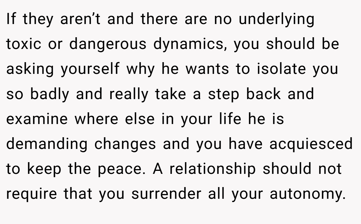 If they aren’t and there are no underlying toxic or dangerous dynamics, you should be asking yourself why he wants to isolate you so badly and really take a step back and examine where else in your life he is demanding changes and you have acquiesced to keep the peace. A relationship should not require that you surrender all your autonomy.