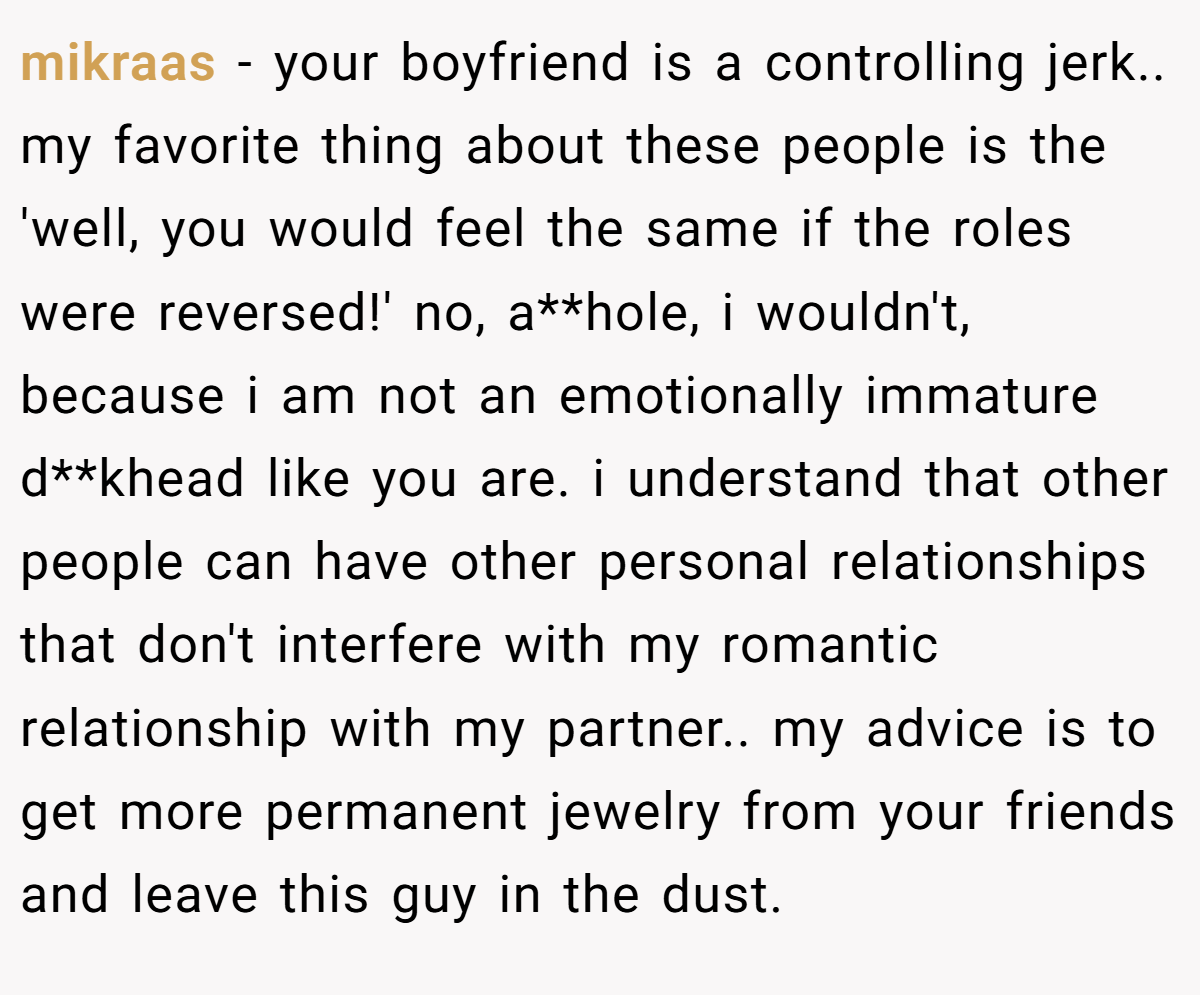 mikraas − your boyfriend is a controlling jerk.. my favorite thing about these people is the 'well, you would feel the same if the roles were reversed!' no, a**hole, i wouldn't, because i am not an emotionally immature d**khead like you are. i understand that other people can have other personal relationships that don't interfere with my romantic relationship with my partner.. my advice is to get more permanent jewelry from your friends and leave this guy in the dust.