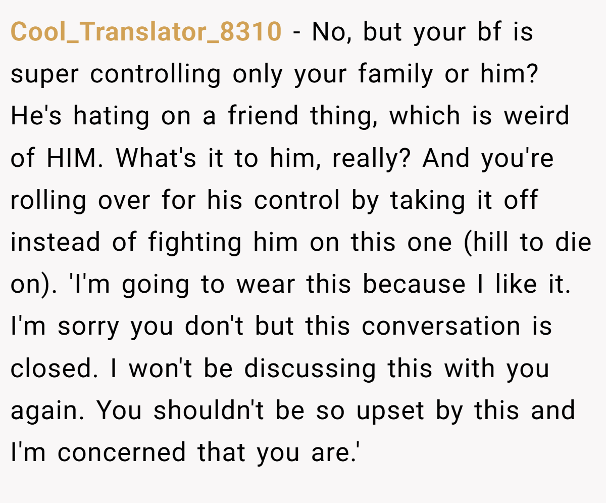 Cool_Translator_8310 − No, but your bf is super controlling only your family or him? He's hating on a friend thing, which is weird of HIM. What's it to him, really? And you're rolling over for his control by taking it off instead of fighting him on this one (hill to die on). 'I'm going to wear this because I like it. I'm sorry you don't but this conversation is closed. I won't be discussing this with you again. You shouldn't be so upset by this and I'm concerned that you are.'