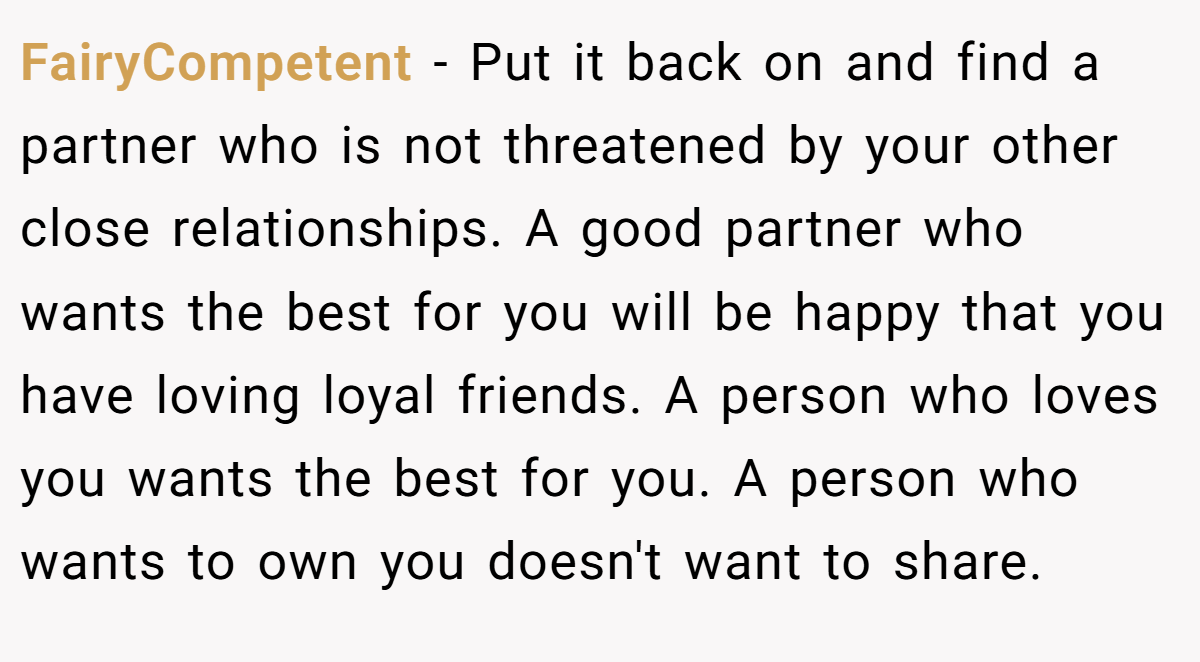 FairyCompetent − Put it back on and find a partner who is not threatened by your other close relationships. A good partner who wants the best for you will be happy that you have loving loyal friends. A person who loves you wants the best for you. A person who wants to own you doesn't want to share.