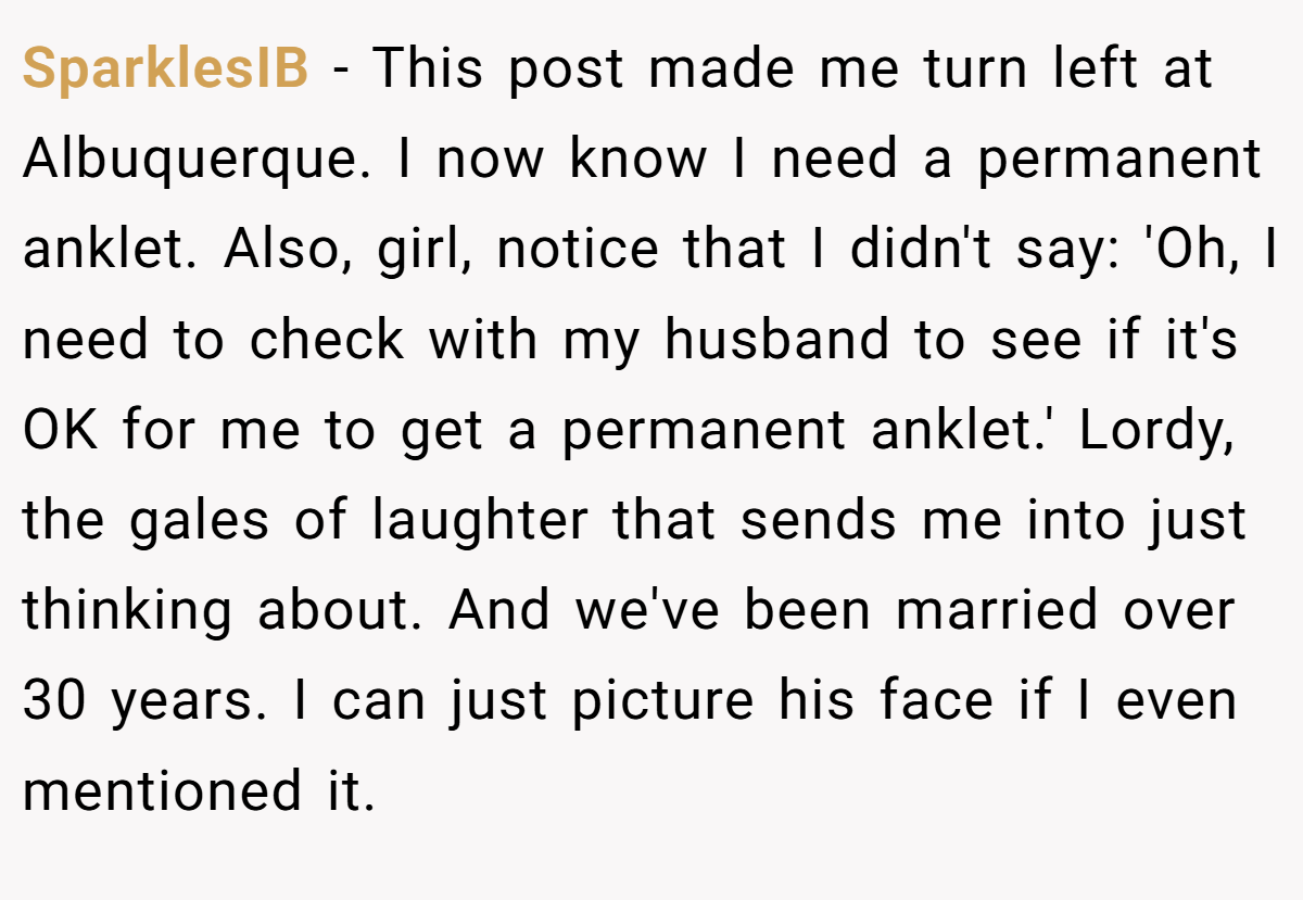 SparklesIB − This post made me turn left at Albuquerque. I now know I need a permanent anklet. Also, girl, notice that I didn't say: 'Oh, I need to check with my husband to see if it's OK for me to get a permanent anklet.' Lordy, the gales of laughter that sends me into just thinking about. And we've been married over 30 years. I can just picture his face if I even mentioned it.