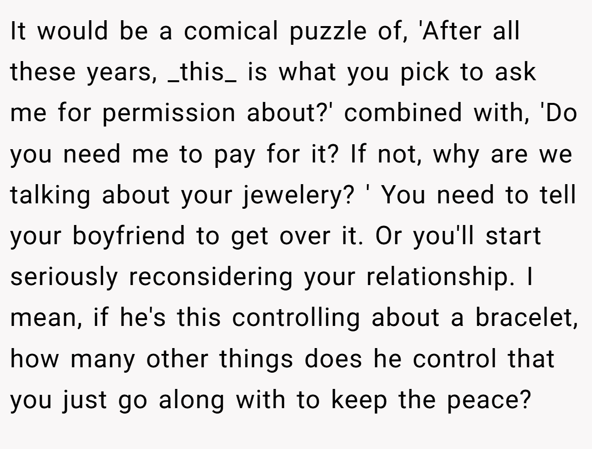 It would be a comical puzzle of, 'After all these years, _this_ is what you pick to ask me for permission about?' combined with, 'Do you need me to pay for it? If not, why are we talking about your jewelery? ' You need to tell your boyfriend to get over it. Or you'll start seriously reconsidering your relationship. I mean, if he's this controlling about a bracelet, how many other things does he control that you just go along with to keep the peace?