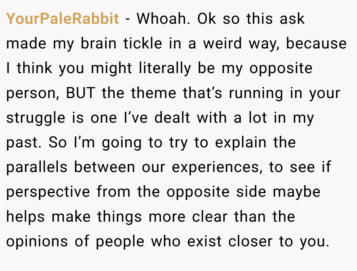 YourPaleRabbit − Whoah. Ok so this ask made my brain tickle in a weird way, because I think you might literally be my opposite person, BUT the theme that’s running in your struggle is one I’ve dealt with a lot in my past. So I’m going to try to explain the parallels between our experiences, to see if perspective from the opposite side maybe helps make things more clear than the opinions of people who exist closer to you.