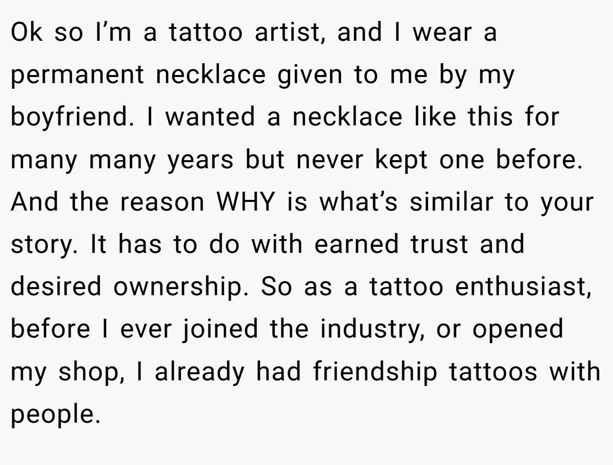 Ok so I’m a tattoo artist, and I wear a permanent necklace given to me by my boyfriend. I wanted a necklace like this for many many years but never kept one before. And the reason WHY is what’s similar to your story. It has to do with earned trust and desired ownership. So as a tattoo enthusiast, before I ever joined the industry, or opened my shop, I already had friendship tattoos with people.