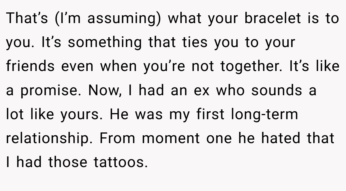 That’s (I’m assuming) what your bracelet is to you. It’s something that ties you to your friends even when you’re not together. It’s like a promise. Now, I had an ex who sounds a lot like yours. He was my first long-term relationship. From moment one he hated that I had those tattoos.